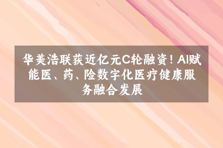 华美浩联获近亿元C轮融资！AI赋能医、药、险数字化医疗健康服务融合发展