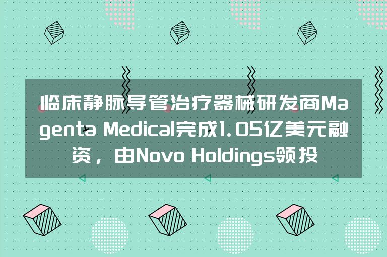 临床静脉导管治疗器械研发商Magenta Medical完成1.05亿美元融资，由Novo Holdings领投