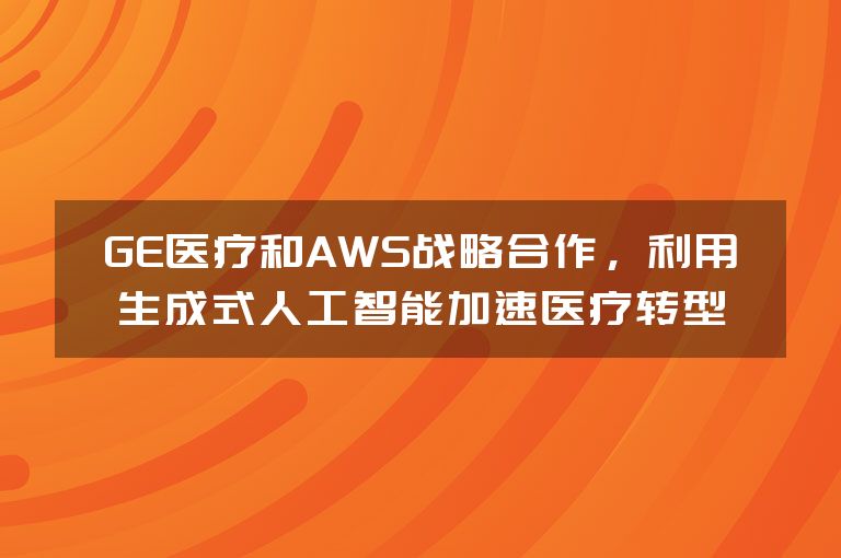 GE医疗和AWS战略合作，利用生成式人工智能加速医疗转型