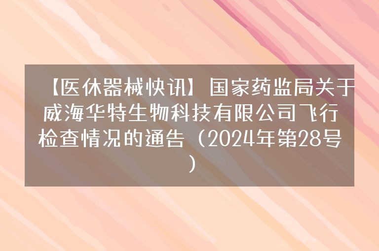 【医休器械快讯】国家药监局关于威海华特生物科技有限公司飞行检查情况的通告（2024年第28号）