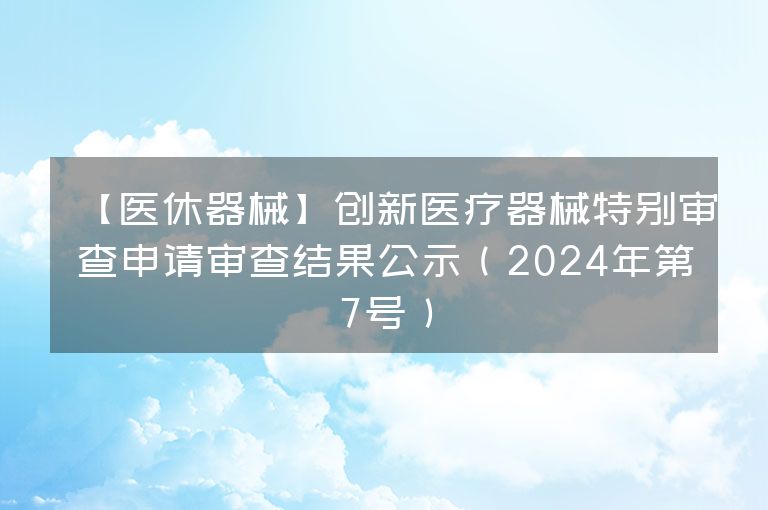 【医休器械】创新医疗器械特别审查申请审查结果公示（2024年第7号）