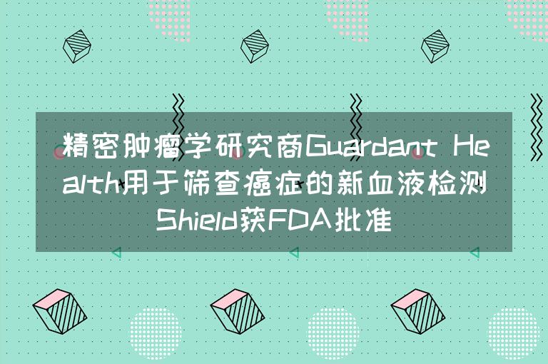 精密肿瘤学研究商Guardant Health用于筛查癌症的新血液检测Shield获FDA批准