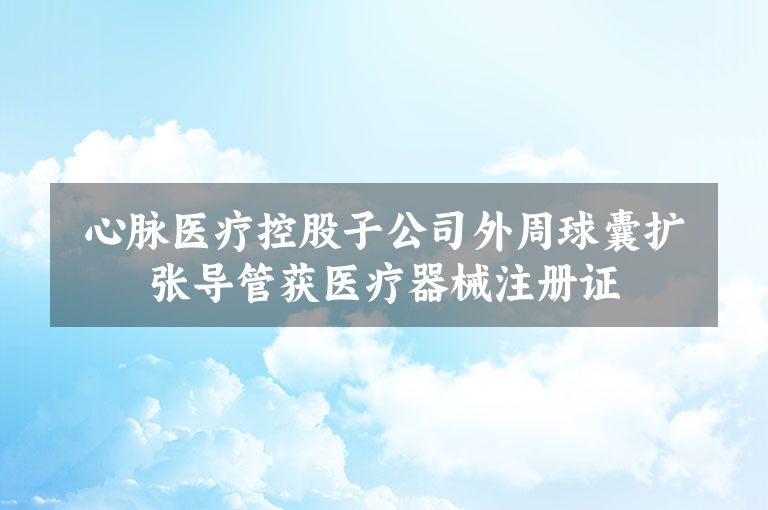 心脉医疗控股子公司外周球囊扩张导管获医疗器械注册证