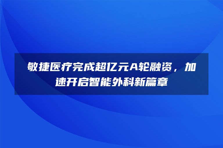 敏捷医疗完成超亿元A轮融资，加速开启智能外科新篇章