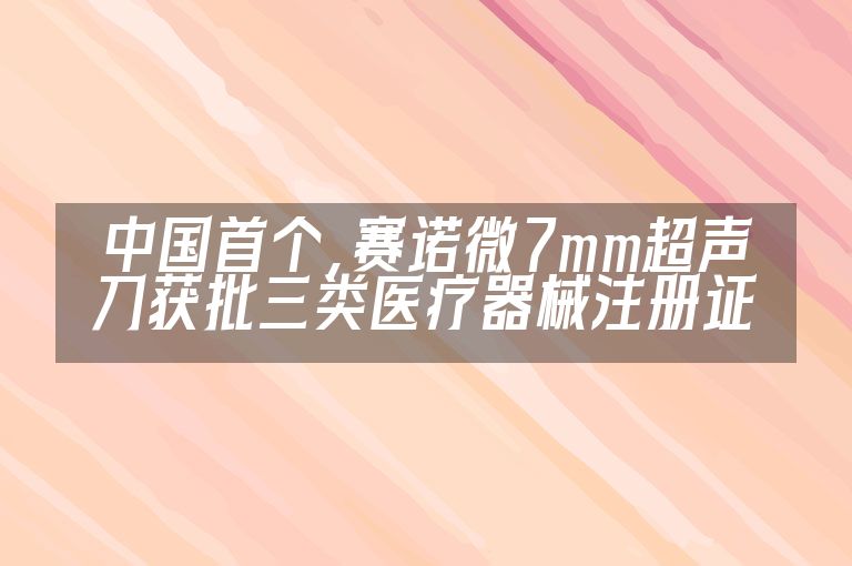 中国首个，赛诺微7mm超声刀获批三类医疗器械注册证