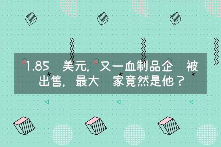 1.85亿美元，又一血制品企业被出售，最大赢家竟然是他？