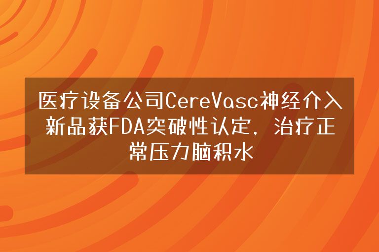 医疗设备公司CereVasc神经介入新品获FDA突破性认定，治疗正常压力脑积水