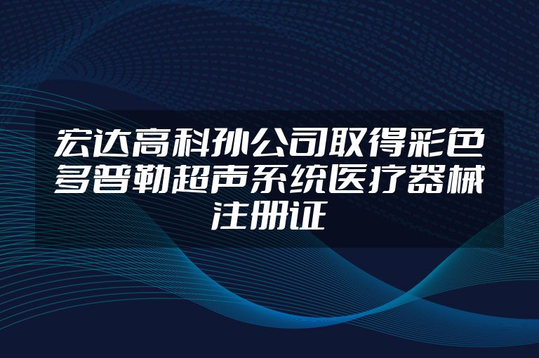 宏达高科孙公司取得彩色多普勒超声系统医疗器械注册证