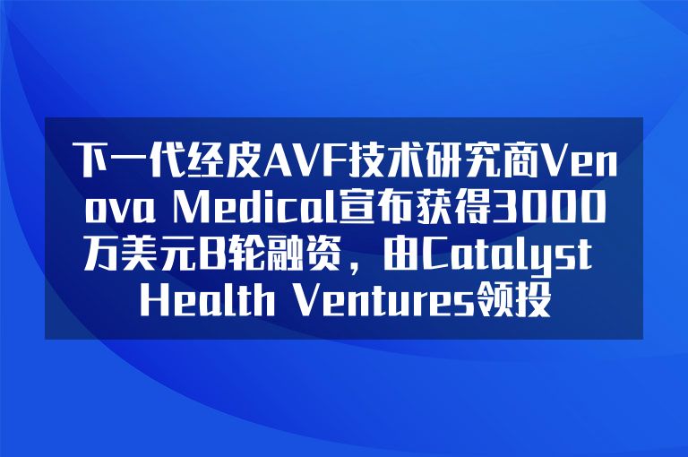 下一代经皮AVF技术研究商Venova Medical宣布获得3000万美元B轮融资，由Catalyst Health Ventures领投