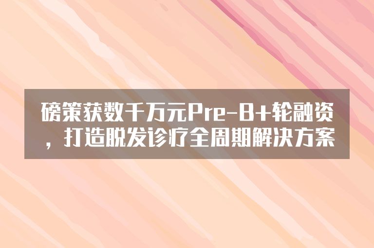 磅策获数千万元Pre-B+轮融资，打造脱发诊疗全周期解决方案