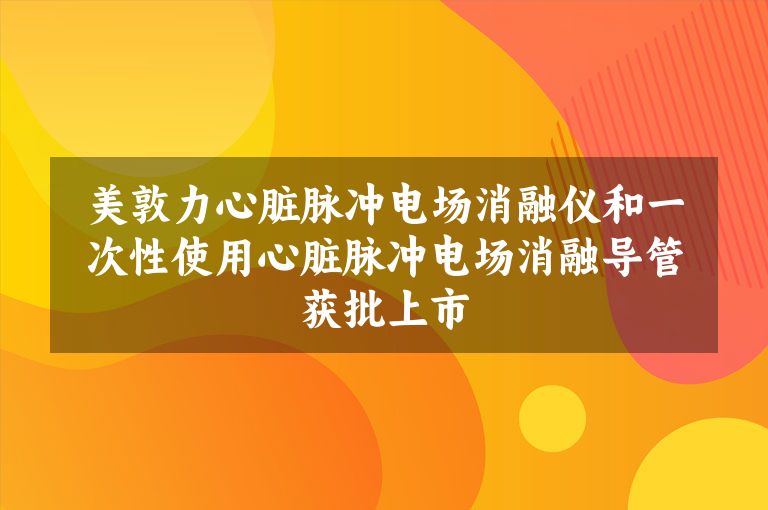 美敦力心脏脉冲电场消融仪和一次性使用心脏脉冲电场消融导管获批上市