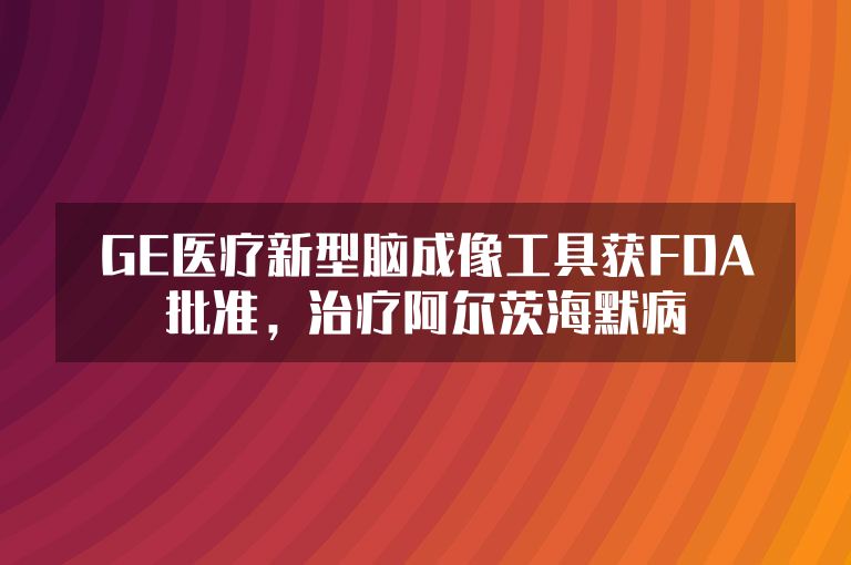 GE医疗新型脑成像工具获FDA批准，治疗阿尔茨海默病