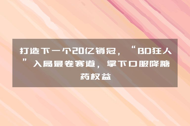 打造下一个20亿销冠，“BD狂人”入局最卷赛道，拿下口服降糖药权益