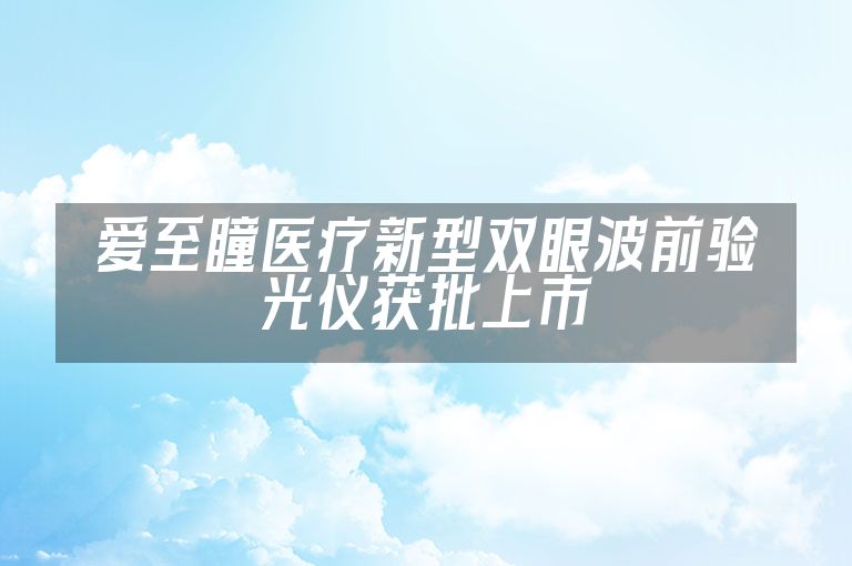 爱至瞳医疗新型双眼波前验光仪获批上市