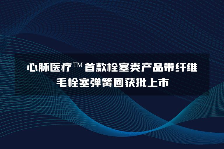 心脉医疗™首款栓塞类产品带纤维毛栓塞弹簧圈获批上市