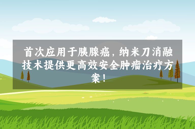 首次应用于胰腺癌，纳米刀消融技术提供更高效安全肿瘤治疗方案！