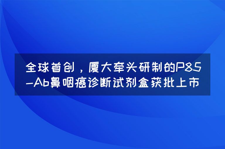 全球首创，厦大牵头研制的P85-Ab鼻咽癌诊断试剂盒获批上市