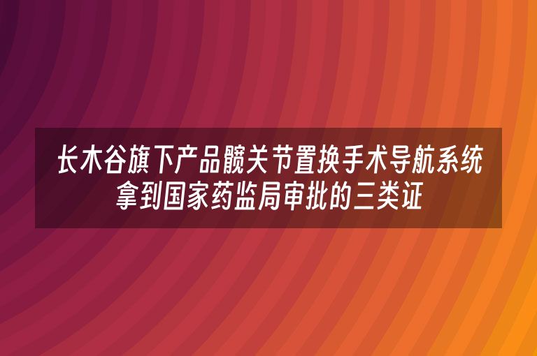 长木谷旗下产品髋关节置换手术导航系统拿到国家药监局审批的三类证