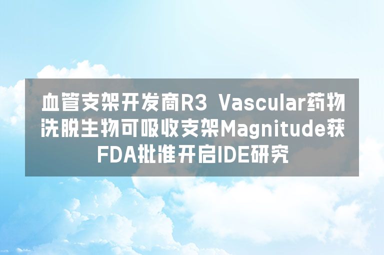 血管支架开发商R3 Vascular药物洗脱生物可吸收支架Magnitude获FDA批准开启IDE研究