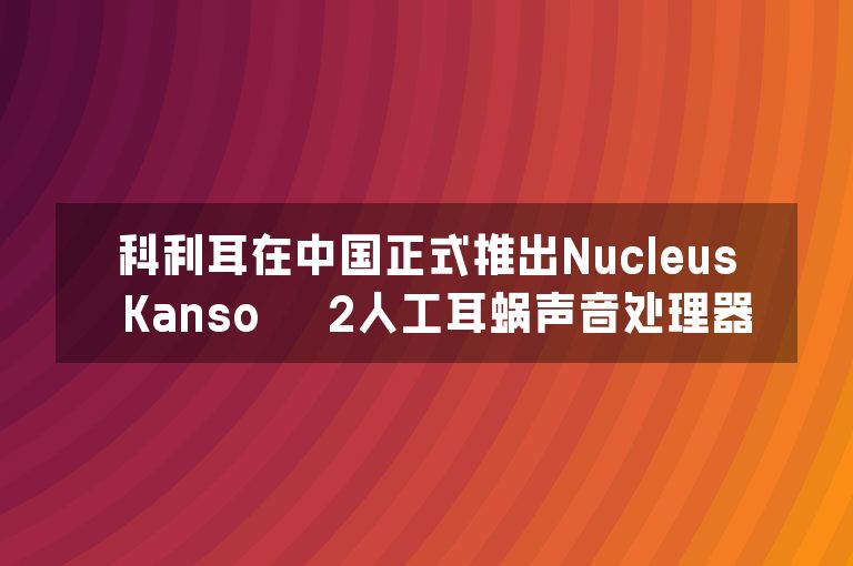 科利耳在中国正式推出Nucleus™ Kanso™ 2人工耳蜗声音处理器