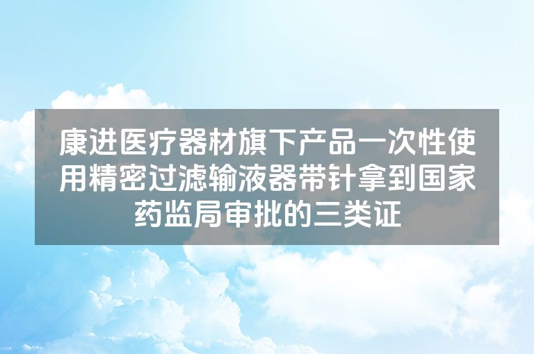 康进医疗器材旗下产品一次性使用精密过滤输液器带针拿到国家药监局审批的三类证