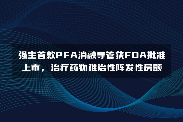 强生首款PFA消融导管获FDA批准上市，治疗药物难治性阵发性房颤