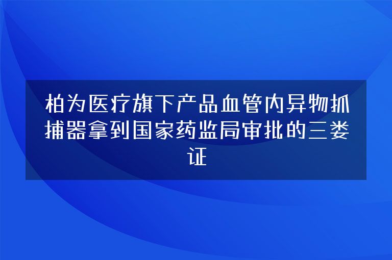 柏为医疗旗下产品血管内异物抓捕器拿到国家药监局审批的三类证