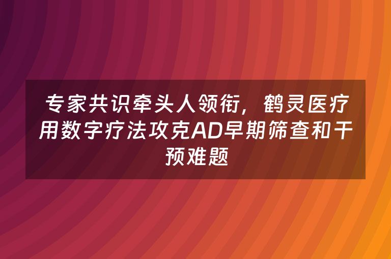 专家共识牵头人领衔，鹤灵医疗用数字疗法攻克AD早期筛查和干预难题