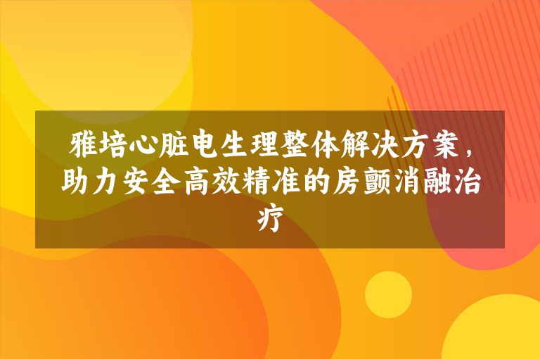 雅培心脏电生理整体解决方案，助力安全高效精准的房颤消融治疗