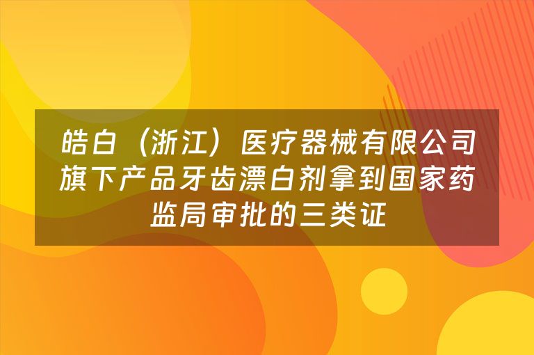 皓白（浙江）医疗器械有限公司旗下产品牙齿漂白剂拿到国家药监局审批的三类证