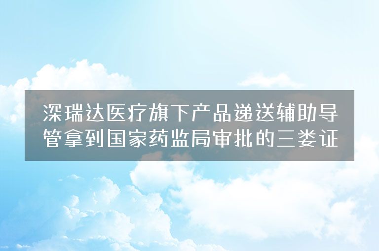 深瑞达医疗旗下产品递送辅助导管拿到国家药监局审批的三类证