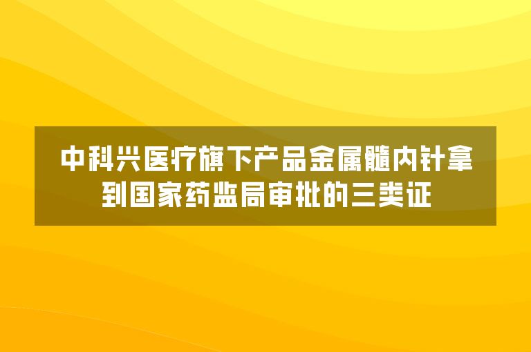 中科兴医疗旗下产品金属髓内针拿到国家药监局审批的三类证