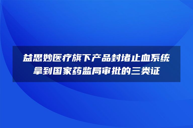 益思妙医疗旗下产品封堵止血系统拿到国家药监局审批的三类证