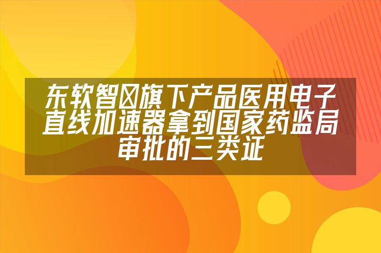 东软智睿旗下产品医用电子直线加速器拿到国家药监局审批的三类证