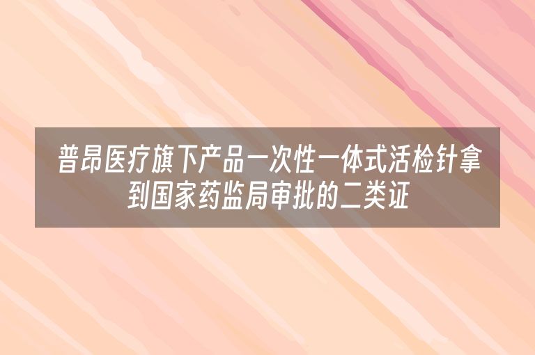 普昂医疗旗下产品一次性一体式活检针拿到国家药监局审批的二类证