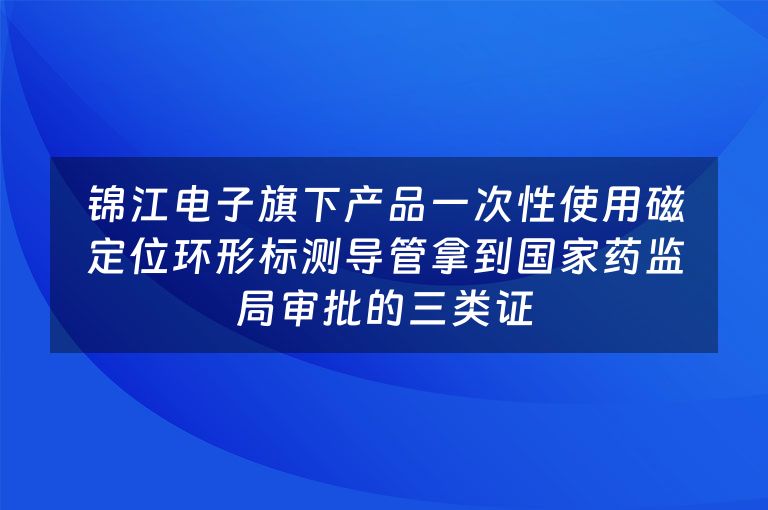 锦江电子旗下产品一次性使用磁定位环形标测导管拿到国家药监局审批的三类证